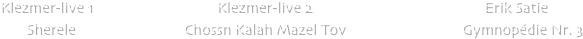                 


                   
   






             
            
            Klezmer-live 1                                 Klezmer-live 2                                              Erik Satie 
                   Sherele                             Chossn Kalah Mazel Tov                               Gymnopdie Nr. 3 


